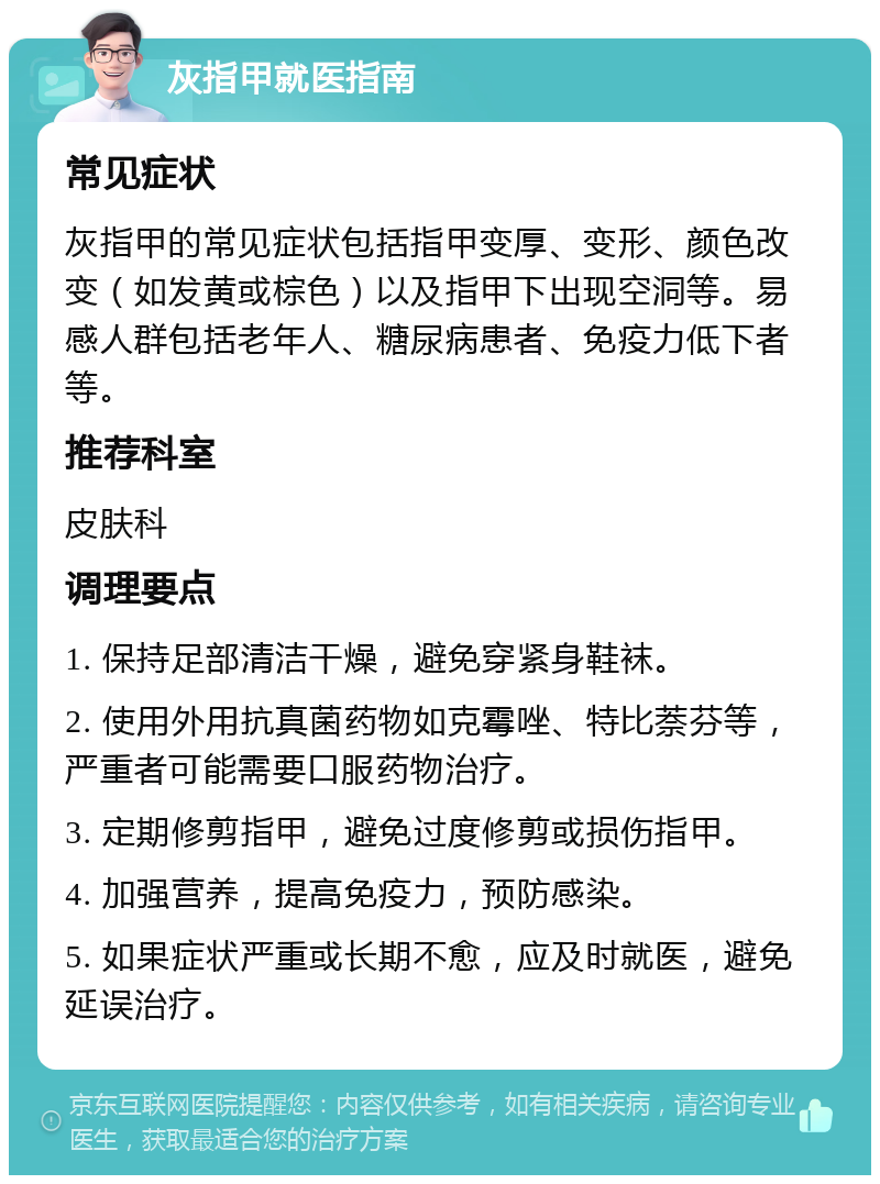 灰指甲就医指南 常见症状 灰指甲的常见症状包括指甲变厚、变形、颜色改变（如发黄或棕色）以及指甲下出现空洞等。易感人群包括老年人、糖尿病患者、免疫力低下者等。 推荐科室 皮肤科 调理要点 1. 保持足部清洁干燥，避免穿紧身鞋袜。 2. 使用外用抗真菌药物如克霉唑、特比萘芬等，严重者可能需要口服药物治疗。 3. 定期修剪指甲，避免过度修剪或损伤指甲。 4. 加强营养，提高免疫力，预防感染。 5. 如果症状严重或长期不愈，应及时就医，避免延误治疗。