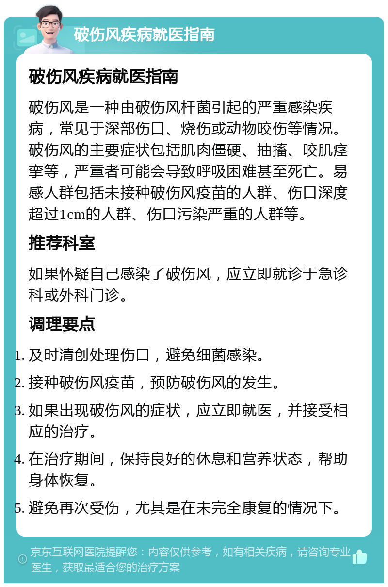 破伤风疾病就医指南 破伤风疾病就医指南 破伤风是一种由破伤风杆菌引起的严重感染疾病，常见于深部伤口、烧伤或动物咬伤等情况。破伤风的主要症状包括肌肉僵硬、抽搐、咬肌痉挛等，严重者可能会导致呼吸困难甚至死亡。易感人群包括未接种破伤风疫苗的人群、伤口深度超过1cm的人群、伤口污染严重的人群等。 推荐科室 如果怀疑自己感染了破伤风，应立即就诊于急诊科或外科门诊。 调理要点 及时清创处理伤口，避免细菌感染。 接种破伤风疫苗，预防破伤风的发生。 如果出现破伤风的症状，应立即就医，并接受相应的治疗。 在治疗期间，保持良好的休息和营养状态，帮助身体恢复。 避免再次受伤，尤其是在未完全康复的情况下。