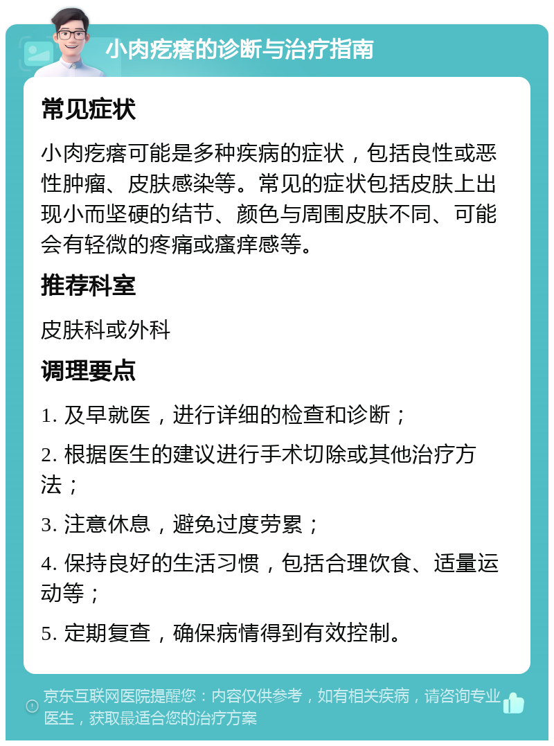 小肉疙瘩的诊断与治疗指南 常见症状 小肉疙瘩可能是多种疾病的症状，包括良性或恶性肿瘤、皮肤感染等。常见的症状包括皮肤上出现小而坚硬的结节、颜色与周围皮肤不同、可能会有轻微的疼痛或瘙痒感等。 推荐科室 皮肤科或外科 调理要点 1. 及早就医，进行详细的检查和诊断； 2. 根据医生的建议进行手术切除或其他治疗方法； 3. 注意休息，避免过度劳累； 4. 保持良好的生活习惯，包括合理饮食、适量运动等； 5. 定期复查，确保病情得到有效控制。