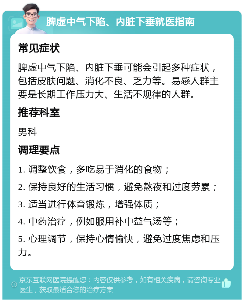 脾虚中气下陷、内脏下垂就医指南 常见症状 脾虚中气下陷、内脏下垂可能会引起多种症状，包括皮肤问题、消化不良、乏力等。易感人群主要是长期工作压力大、生活不规律的人群。 推荐科室 男科 调理要点 1. 调整饮食，多吃易于消化的食物； 2. 保持良好的生活习惯，避免熬夜和过度劳累； 3. 适当进行体育锻炼，增强体质； 4. 中药治疗，例如服用补中益气汤等； 5. 心理调节，保持心情愉快，避免过度焦虑和压力。