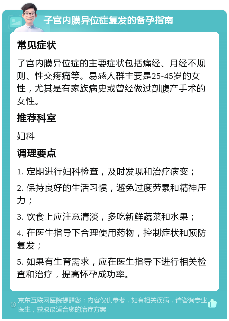 子宫内膜异位症复发的备孕指南 常见症状 子宫内膜异位症的主要症状包括痛经、月经不规则、性交疼痛等。易感人群主要是25-45岁的女性，尤其是有家族病史或曾经做过剖腹产手术的女性。 推荐科室 妇科 调理要点 1. 定期进行妇科检查，及时发现和治疗病变； 2. 保持良好的生活习惯，避免过度劳累和精神压力； 3. 饮食上应注意清淡，多吃新鲜蔬菜和水果； 4. 在医生指导下合理使用药物，控制症状和预防复发； 5. 如果有生育需求，应在医生指导下进行相关检查和治疗，提高怀孕成功率。