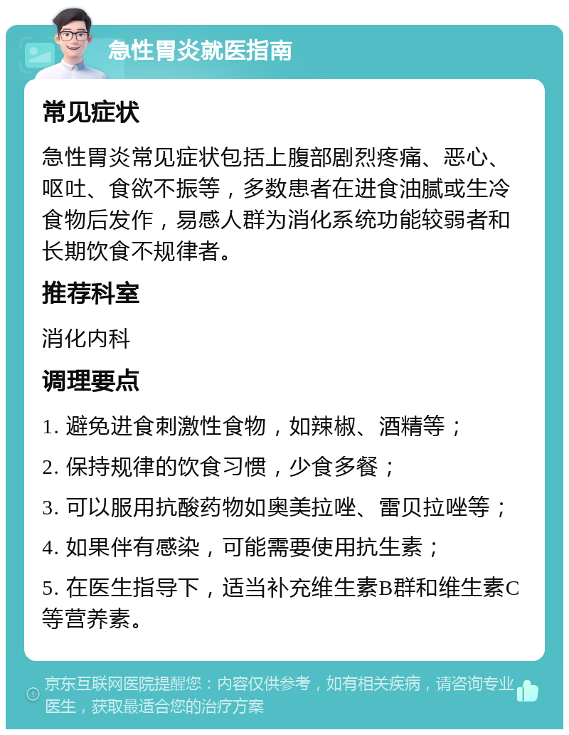 急性胃炎就医指南 常见症状 急性胃炎常见症状包括上腹部剧烈疼痛、恶心、呕吐、食欲不振等，多数患者在进食油腻或生冷食物后发作，易感人群为消化系统功能较弱者和长期饮食不规律者。 推荐科室 消化内科 调理要点 1. 避免进食刺激性食物，如辣椒、酒精等； 2. 保持规律的饮食习惯，少食多餐； 3. 可以服用抗酸药物如奥美拉唑、雷贝拉唑等； 4. 如果伴有感染，可能需要使用抗生素； 5. 在医生指导下，适当补充维生素B群和维生素C等营养素。