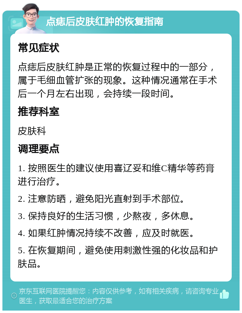 点痣后皮肤红肿的恢复指南 常见症状 点痣后皮肤红肿是正常的恢复过程中的一部分，属于毛细血管扩张的现象。这种情况通常在手术后一个月左右出现，会持续一段时间。 推荐科室 皮肤科 调理要点 1. 按照医生的建议使用喜辽妥和维C精华等药膏进行治疗。 2. 注意防晒，避免阳光直射到手术部位。 3. 保持良好的生活习惯，少熬夜，多休息。 4. 如果红肿情况持续不改善，应及时就医。 5. 在恢复期间，避免使用刺激性强的化妆品和护肤品。