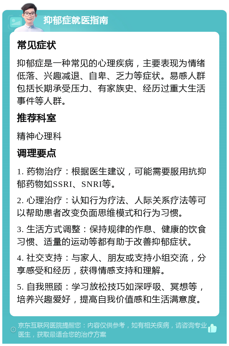 抑郁症就医指南 常见症状 抑郁症是一种常见的心理疾病，主要表现为情绪低落、兴趣减退、自卑、乏力等症状。易感人群包括长期承受压力、有家族史、经历过重大生活事件等人群。 推荐科室 精神心理科 调理要点 1. 药物治疗：根据医生建议，可能需要服用抗抑郁药物如SSRI、SNRI等。 2. 心理治疗：认知行为疗法、人际关系疗法等可以帮助患者改变负面思维模式和行为习惯。 3. 生活方式调整：保持规律的作息、健康的饮食习惯、适量的运动等都有助于改善抑郁症状。 4. 社交支持：与家人、朋友或支持小组交流，分享感受和经历，获得情感支持和理解。 5. 自我照顾：学习放松技巧如深呼吸、冥想等，培养兴趣爱好，提高自我价值感和生活满意度。