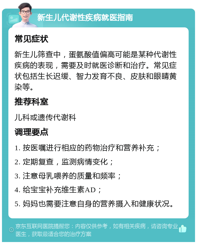 新生儿代谢性疾病就医指南 常见症状 新生儿筛查中，蛋氨酸值偏高可能是某种代谢性疾病的表现，需要及时就医诊断和治疗。常见症状包括生长迟缓、智力发育不良、皮肤和眼睛黄染等。 推荐科室 儿科或遗传代谢科 调理要点 1. 按医嘱进行相应的药物治疗和营养补充； 2. 定期复查，监测病情变化； 3. 注意母乳喂养的质量和频率； 4. 给宝宝补充维生素AD； 5. 妈妈也需要注意自身的营养摄入和健康状况。