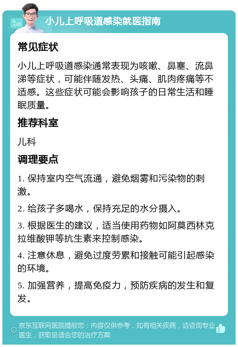 小儿上呼吸道感染就医指南 常见症状 小儿上呼吸道感染通常表现为咳嗽、鼻塞、流鼻涕等症状，可能伴随发热、头痛、肌肉疼痛等不适感。这些症状可能会影响孩子的日常生活和睡眠质量。 推荐科室 儿科 调理要点 1. 保持室内空气流通，避免烟雾和污染物的刺激。 2. 给孩子多喝水，保持充足的水分摄入。 3. 根据医生的建议，适当使用药物如阿莫西林克拉维酸钾等抗生素来控制感染。 4. 注意休息，避免过度劳累和接触可能引起感染的环境。 5. 加强营养，提高免疫力，预防疾病的发生和复发。