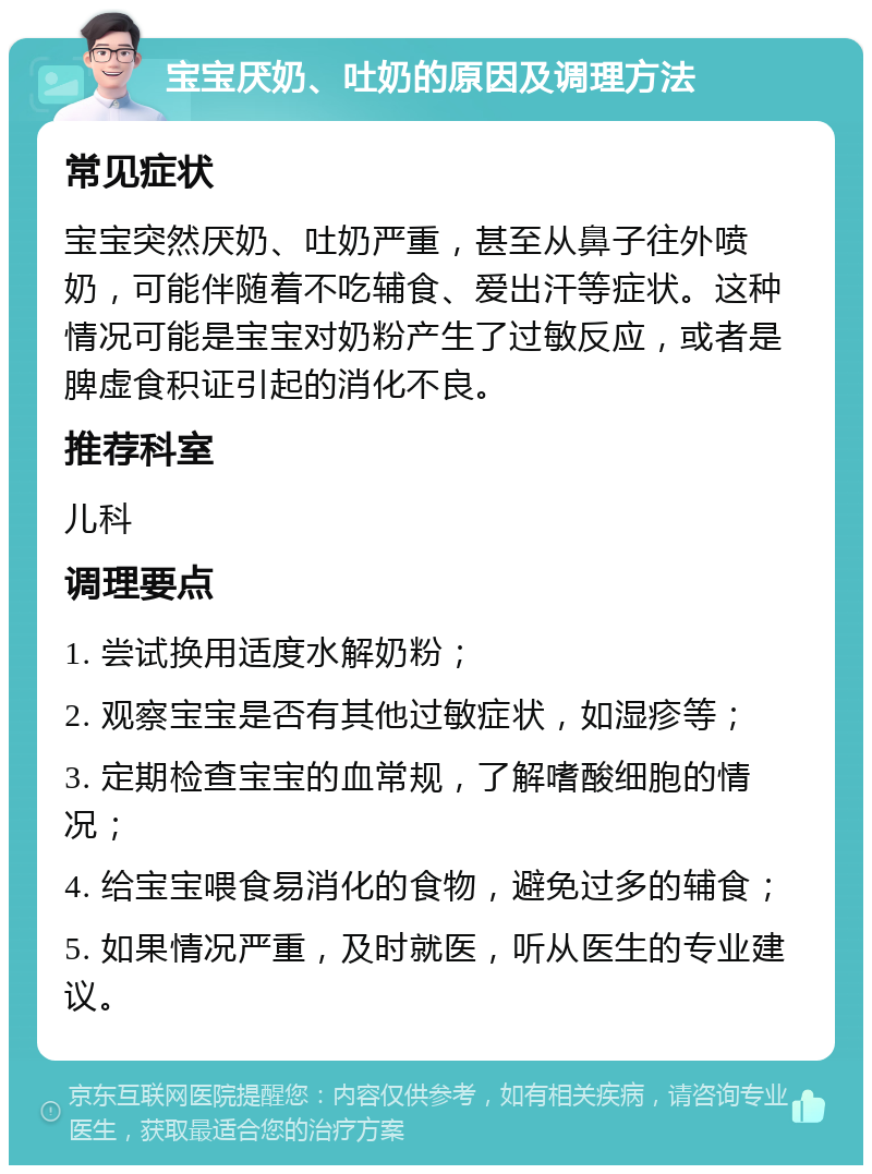 宝宝厌奶、吐奶的原因及调理方法 常见症状 宝宝突然厌奶、吐奶严重，甚至从鼻子往外喷奶，可能伴随着不吃辅食、爱出汗等症状。这种情况可能是宝宝对奶粉产生了过敏反应，或者是脾虚食积证引起的消化不良。 推荐科室 儿科 调理要点 1. 尝试换用适度水解奶粉； 2. 观察宝宝是否有其他过敏症状，如湿疹等； 3. 定期检查宝宝的血常规，了解嗜酸细胞的情况； 4. 给宝宝喂食易消化的食物，避免过多的辅食； 5. 如果情况严重，及时就医，听从医生的专业建议。