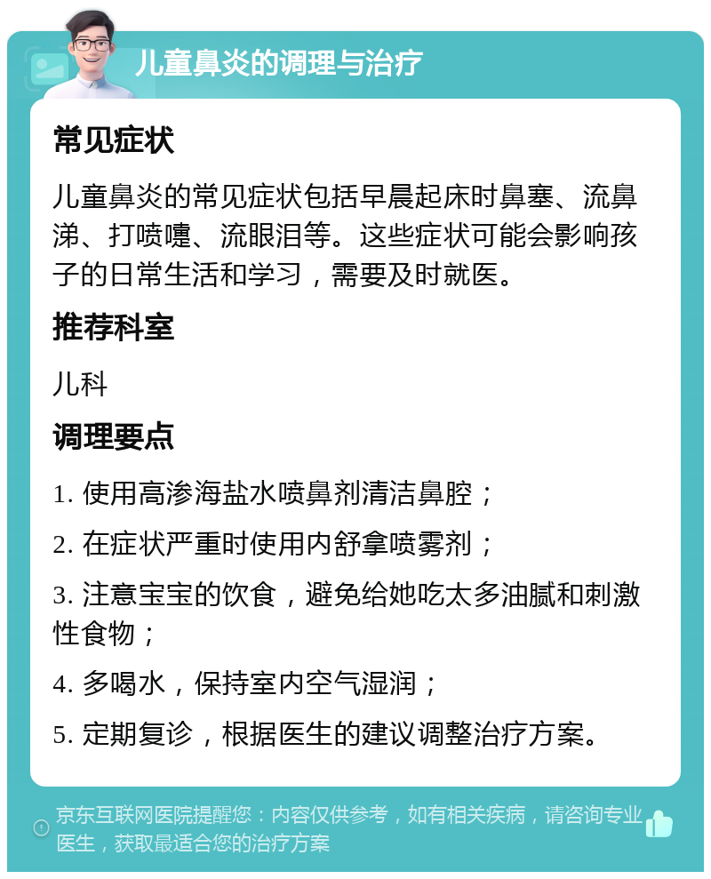 儿童鼻炎的调理与治疗 常见症状 儿童鼻炎的常见症状包括早晨起床时鼻塞、流鼻涕、打喷嚏、流眼泪等。这些症状可能会影响孩子的日常生活和学习，需要及时就医。 推荐科室 儿科 调理要点 1. 使用高渗海盐水喷鼻剂清洁鼻腔； 2. 在症状严重时使用内舒拿喷雾剂； 3. 注意宝宝的饮食，避免给她吃太多油腻和刺激性食物； 4. 多喝水，保持室内空气湿润； 5. 定期复诊，根据医生的建议调整治疗方案。