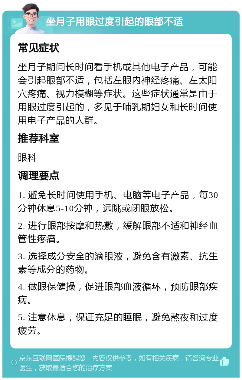 坐月子用眼过度引起的眼部不适 常见症状 坐月子期间长时间看手机或其他电子产品，可能会引起眼部不适，包括左眼内神经疼痛、左太阳穴疼痛、视力模糊等症状。这些症状通常是由于用眼过度引起的，多见于哺乳期妇女和长时间使用电子产品的人群。 推荐科室 眼科 调理要点 1. 避免长时间使用手机、电脑等电子产品，每30分钟休息5-10分钟，远眺或闭眼放松。 2. 进行眼部按摩和热敷，缓解眼部不适和神经血管性疼痛。 3. 选择成分安全的滴眼液，避免含有激素、抗生素等成分的药物。 4. 做眼保健操，促进眼部血液循环，预防眼部疾病。 5. 注意休息，保证充足的睡眠，避免熬夜和过度疲劳。