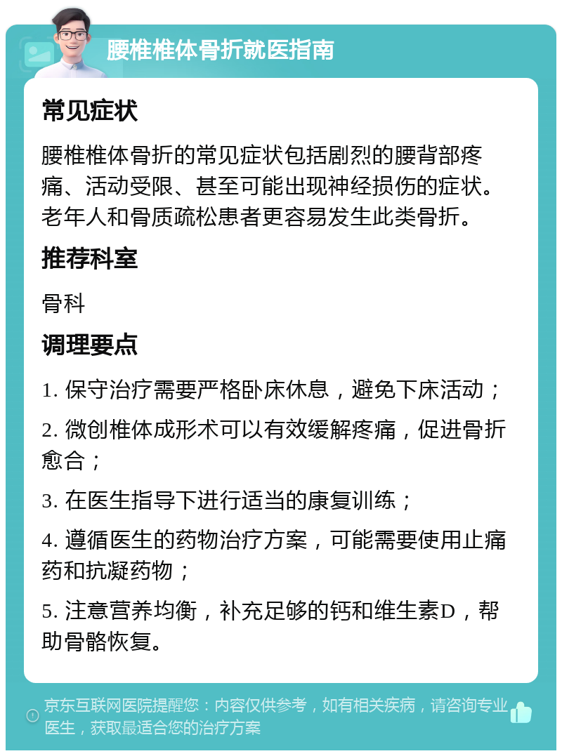 腰椎椎体骨折就医指南 常见症状 腰椎椎体骨折的常见症状包括剧烈的腰背部疼痛、活动受限、甚至可能出现神经损伤的症状。老年人和骨质疏松患者更容易发生此类骨折。 推荐科室 骨科 调理要点 1. 保守治疗需要严格卧床休息，避免下床活动； 2. 微创椎体成形术可以有效缓解疼痛，促进骨折愈合； 3. 在医生指导下进行适当的康复训练； 4. 遵循医生的药物治疗方案，可能需要使用止痛药和抗凝药物； 5. 注意营养均衡，补充足够的钙和维生素D，帮助骨骼恢复。