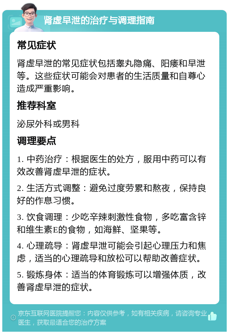 肾虚早泄的治疗与调理指南 常见症状 肾虚早泄的常见症状包括睾丸隐痛、阳痿和早泄等。这些症状可能会对患者的生活质量和自尊心造成严重影响。 推荐科室 泌尿外科或男科 调理要点 1. 中药治疗：根据医生的处方，服用中药可以有效改善肾虚早泄的症状。 2. 生活方式调整：避免过度劳累和熬夜，保持良好的作息习惯。 3. 饮食调理：少吃辛辣刺激性食物，多吃富含锌和维生素E的食物，如海鲜、坚果等。 4. 心理疏导：肾虚早泄可能会引起心理压力和焦虑，适当的心理疏导和放松可以帮助改善症状。 5. 锻炼身体：适当的体育锻炼可以增强体质，改善肾虚早泄的症状。