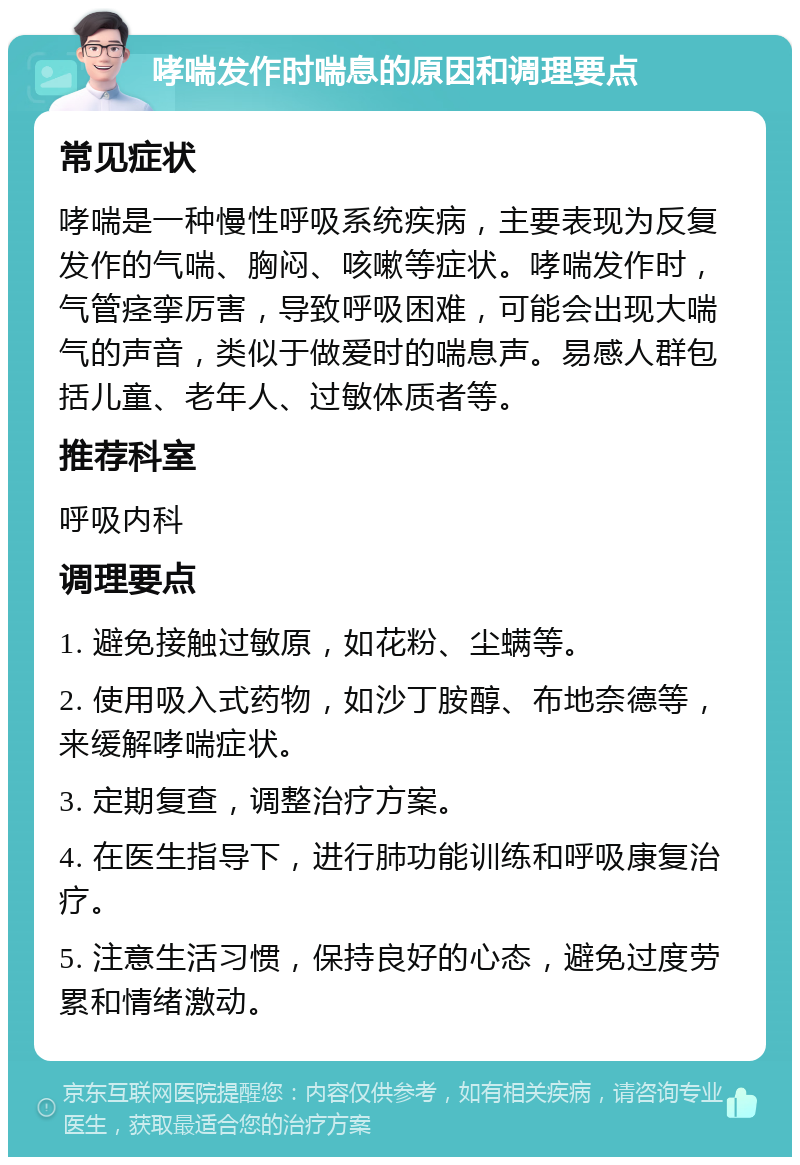 哮喘发作时喘息的原因和调理要点 常见症状 哮喘是一种慢性呼吸系统疾病，主要表现为反复发作的气喘、胸闷、咳嗽等症状。哮喘发作时，气管痉挛厉害，导致呼吸困难，可能会出现大喘气的声音，类似于做爱时的喘息声。易感人群包括儿童、老年人、过敏体质者等。 推荐科室 呼吸内科 调理要点 1. 避免接触过敏原，如花粉、尘螨等。 2. 使用吸入式药物，如沙丁胺醇、布地奈德等，来缓解哮喘症状。 3. 定期复查，调整治疗方案。 4. 在医生指导下，进行肺功能训练和呼吸康复治疗。 5. 注意生活习惯，保持良好的心态，避免过度劳累和情绪激动。