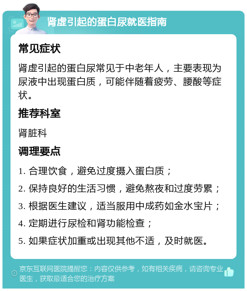 肾虚引起的蛋白尿就医指南 常见症状 肾虚引起的蛋白尿常见于中老年人，主要表现为尿液中出现蛋白质，可能伴随着疲劳、腰酸等症状。 推荐科室 肾脏科 调理要点 1. 合理饮食，避免过度摄入蛋白质； 2. 保持良好的生活习惯，避免熬夜和过度劳累； 3. 根据医生建议，适当服用中成药如金水宝片； 4. 定期进行尿检和肾功能检查； 5. 如果症状加重或出现其他不适，及时就医。