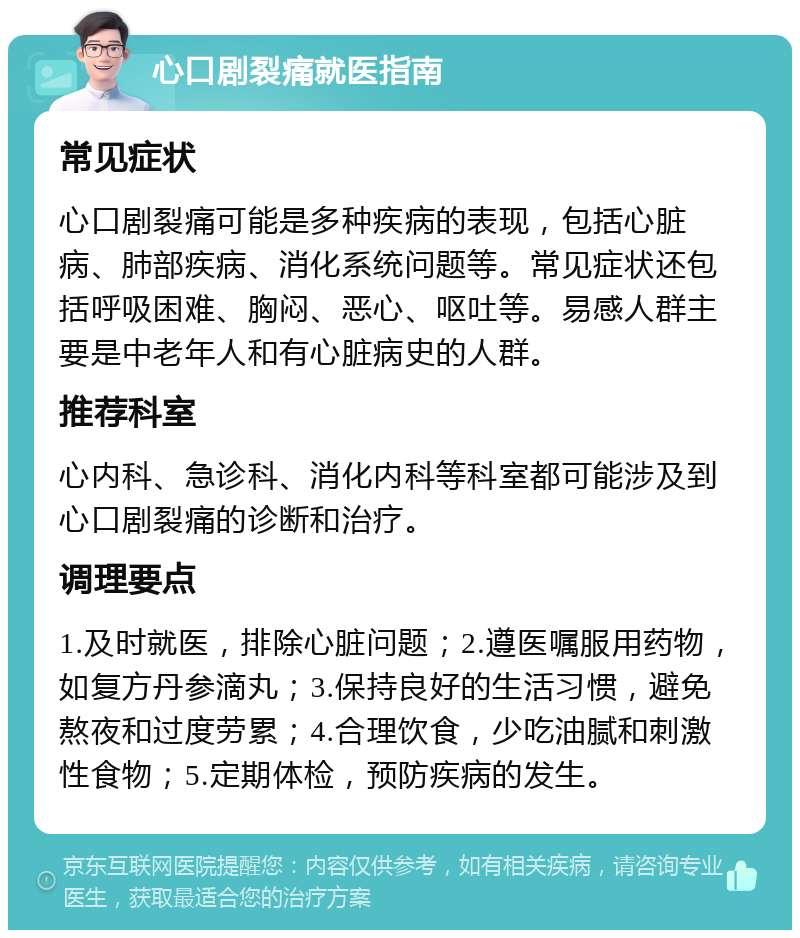 心口剧裂痛就医指南 常见症状 心口剧裂痛可能是多种疾病的表现，包括心脏病、肺部疾病、消化系统问题等。常见症状还包括呼吸困难、胸闷、恶心、呕吐等。易感人群主要是中老年人和有心脏病史的人群。 推荐科室 心内科、急诊科、消化内科等科室都可能涉及到心口剧裂痛的诊断和治疗。 调理要点 1.及时就医，排除心脏问题；2.遵医嘱服用药物，如复方丹参滴丸；3.保持良好的生活习惯，避免熬夜和过度劳累；4.合理饮食，少吃油腻和刺激性食物；5.定期体检，预防疾病的发生。