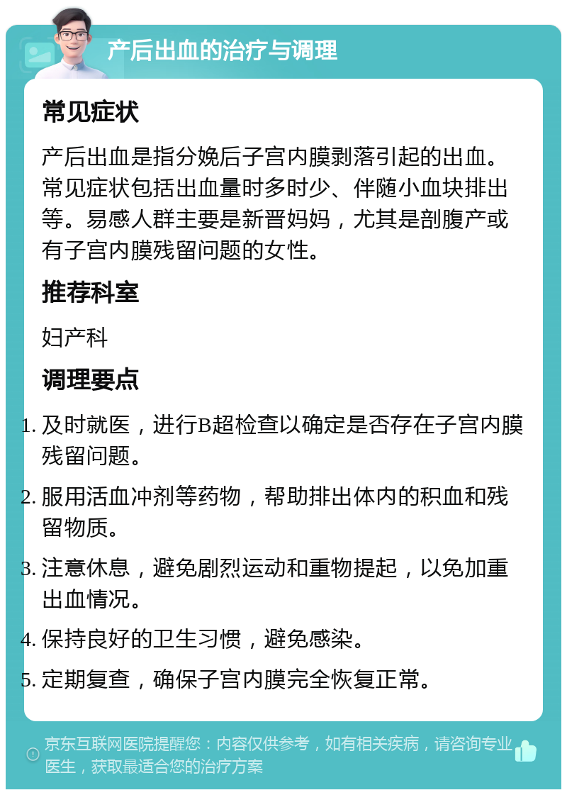 产后出血的治疗与调理 常见症状 产后出血是指分娩后子宫内膜剥落引起的出血。常见症状包括出血量时多时少、伴随小血块排出等。易感人群主要是新晋妈妈，尤其是剖腹产或有子宫内膜残留问题的女性。 推荐科室 妇产科 调理要点 及时就医，进行B超检查以确定是否存在子宫内膜残留问题。 服用活血冲剂等药物，帮助排出体内的积血和残留物质。 注意休息，避免剧烈运动和重物提起，以免加重出血情况。 保持良好的卫生习惯，避免感染。 定期复查，确保子宫内膜完全恢复正常。