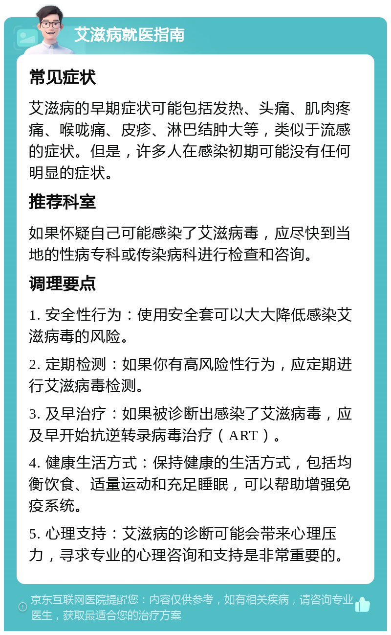 艾滋病就医指南 常见症状 艾滋病的早期症状可能包括发热、头痛、肌肉疼痛、喉咙痛、皮疹、淋巴结肿大等，类似于流感的症状。但是，许多人在感染初期可能没有任何明显的症状。 推荐科室 如果怀疑自己可能感染了艾滋病毒，应尽快到当地的性病专科或传染病科进行检查和咨询。 调理要点 1. 安全性行为：使用安全套可以大大降低感染艾滋病毒的风险。 2. 定期检测：如果你有高风险性行为，应定期进行艾滋病毒检测。 3. 及早治疗：如果被诊断出感染了艾滋病毒，应及早开始抗逆转录病毒治疗（ART）。 4. 健康生活方式：保持健康的生活方式，包括均衡饮食、适量运动和充足睡眠，可以帮助增强免疫系统。 5. 心理支持：艾滋病的诊断可能会带来心理压力，寻求专业的心理咨询和支持是非常重要的。