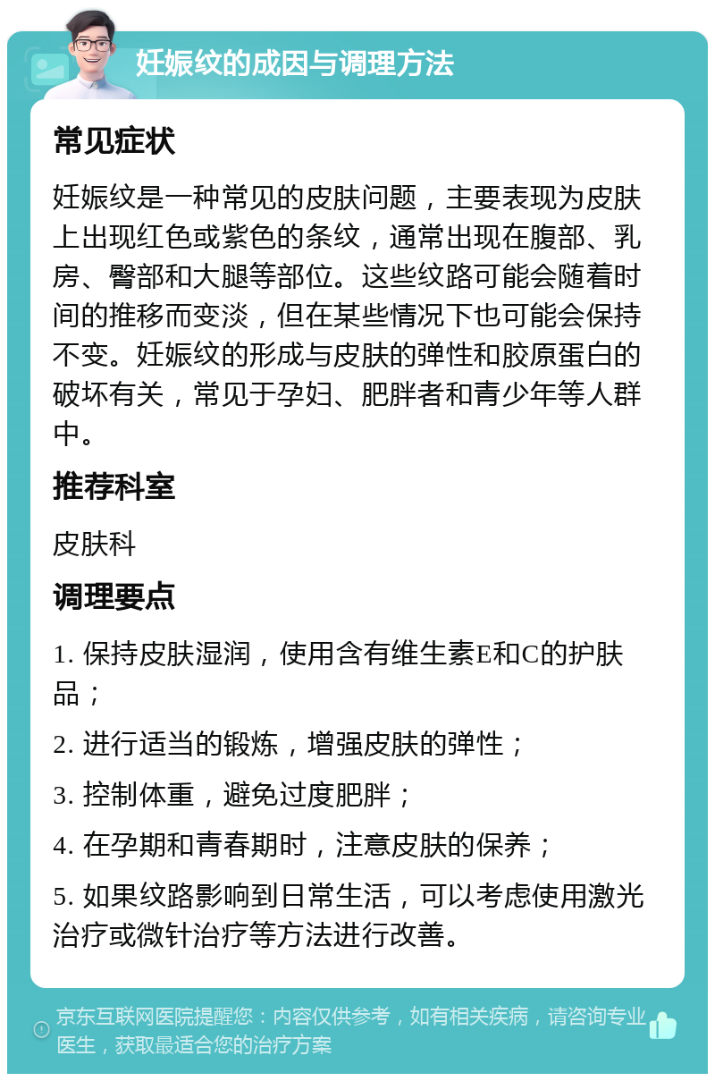 妊娠纹的成因与调理方法 常见症状 妊娠纹是一种常见的皮肤问题，主要表现为皮肤上出现红色或紫色的条纹，通常出现在腹部、乳房、臀部和大腿等部位。这些纹路可能会随着时间的推移而变淡，但在某些情况下也可能会保持不变。妊娠纹的形成与皮肤的弹性和胶原蛋白的破坏有关，常见于孕妇、肥胖者和青少年等人群中。 推荐科室 皮肤科 调理要点 1. 保持皮肤湿润，使用含有维生素E和C的护肤品； 2. 进行适当的锻炼，增强皮肤的弹性； 3. 控制体重，避免过度肥胖； 4. 在孕期和青春期时，注意皮肤的保养； 5. 如果纹路影响到日常生活，可以考虑使用激光治疗或微针治疗等方法进行改善。