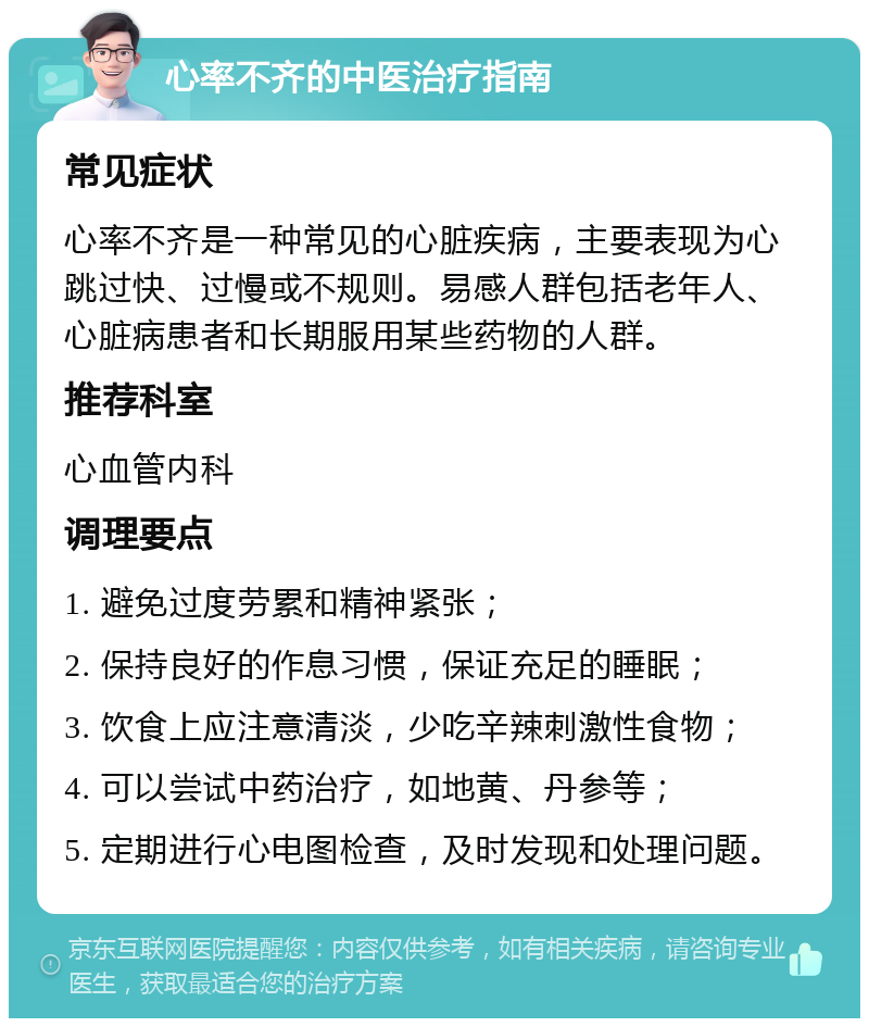 心率不齐的中医治疗指南 常见症状 心率不齐是一种常见的心脏疾病，主要表现为心跳过快、过慢或不规则。易感人群包括老年人、心脏病患者和长期服用某些药物的人群。 推荐科室 心血管内科 调理要点 1. 避免过度劳累和精神紧张； 2. 保持良好的作息习惯，保证充足的睡眠； 3. 饮食上应注意清淡，少吃辛辣刺激性食物； 4. 可以尝试中药治疗，如地黄、丹参等； 5. 定期进行心电图检查，及时发现和处理问题。