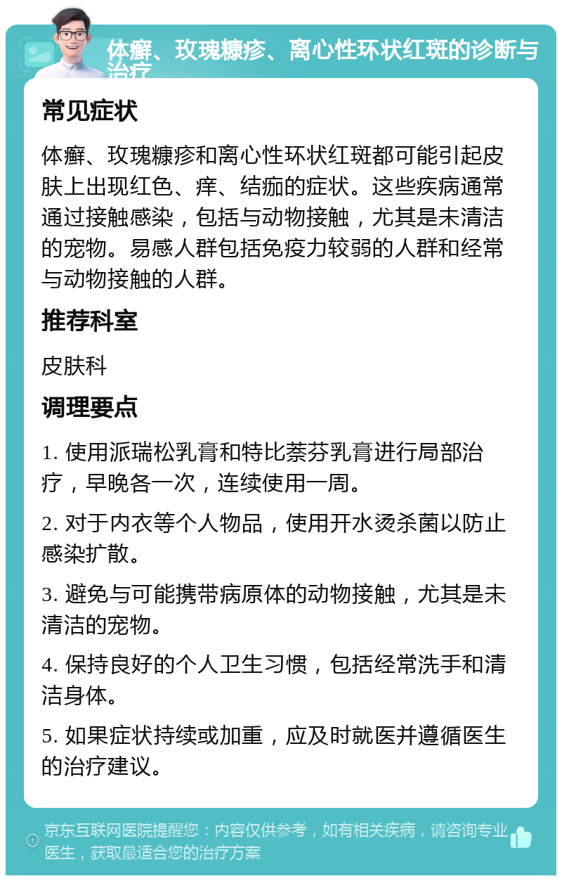 体癣、玫瑰糠疹、离心性环状红斑的诊断与治疗 常见症状 体癣、玫瑰糠疹和离心性环状红斑都可能引起皮肤上出现红色、痒、结痂的症状。这些疾病通常通过接触感染，包括与动物接触，尤其是未清洁的宠物。易感人群包括免疫力较弱的人群和经常与动物接触的人群。 推荐科室 皮肤科 调理要点 1. 使用派瑞松乳膏和特比萘芬乳膏进行局部治疗，早晚各一次，连续使用一周。 2. 对于内衣等个人物品，使用开水烫杀菌以防止感染扩散。 3. 避免与可能携带病原体的动物接触，尤其是未清洁的宠物。 4. 保持良好的个人卫生习惯，包括经常洗手和清洁身体。 5. 如果症状持续或加重，应及时就医并遵循医生的治疗建议。