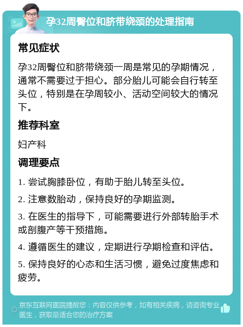 孕32周臀位和脐带绕颈的处理指南 常见症状 孕32周臀位和脐带绕颈一周是常见的孕期情况，通常不需要过于担心。部分胎儿可能会自行转至头位，特别是在孕周较小、活动空间较大的情况下。 推荐科室 妇产科 调理要点 1. 尝试胸膝卧位，有助于胎儿转至头位。 2. 注意数胎动，保持良好的孕期监测。 3. 在医生的指导下，可能需要进行外部转胎手术或剖腹产等干预措施。 4. 遵循医生的建议，定期进行孕期检查和评估。 5. 保持良好的心态和生活习惯，避免过度焦虑和疲劳。