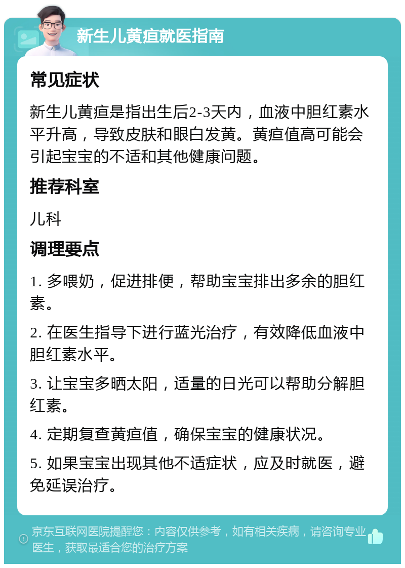 新生儿黄疸就医指南 常见症状 新生儿黄疸是指出生后2-3天内，血液中胆红素水平升高，导致皮肤和眼白发黄。黄疸值高可能会引起宝宝的不适和其他健康问题。 推荐科室 儿科 调理要点 1. 多喂奶，促进排便，帮助宝宝排出多余的胆红素。 2. 在医生指导下进行蓝光治疗，有效降低血液中胆红素水平。 3. 让宝宝多晒太阳，适量的日光可以帮助分解胆红素。 4. 定期复查黄疸值，确保宝宝的健康状况。 5. 如果宝宝出现其他不适症状，应及时就医，避免延误治疗。