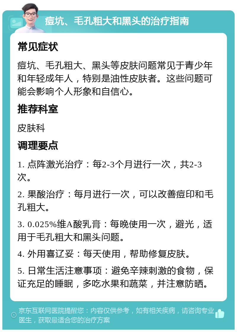 痘坑、毛孔粗大和黑头的治疗指南 常见症状 痘坑、毛孔粗大、黑头等皮肤问题常见于青少年和年轻成年人，特别是油性皮肤者。这些问题可能会影响个人形象和自信心。 推荐科室 皮肤科 调理要点 1. 点阵激光治疗：每2-3个月进行一次，共2-3次。 2. 果酸治疗：每月进行一次，可以改善痘印和毛孔粗大。 3. 0.025%维A酸乳膏：每晚使用一次，避光，适用于毛孔粗大和黑头问题。 4. 外用喜辽妥：每天使用，帮助修复皮肤。 5. 日常生活注意事项：避免辛辣刺激的食物，保证充足的睡眠，多吃水果和蔬菜，并注意防晒。