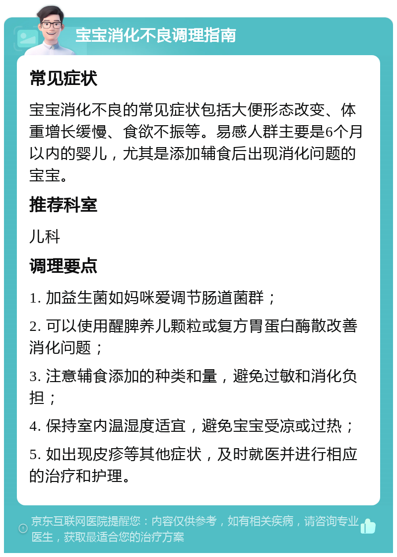 宝宝消化不良调理指南 常见症状 宝宝消化不良的常见症状包括大便形态改变、体重增长缓慢、食欲不振等。易感人群主要是6个月以内的婴儿，尤其是添加辅食后出现消化问题的宝宝。 推荐科室 儿科 调理要点 1. 加益生菌如妈咪爱调节肠道菌群； 2. 可以使用醒脾养儿颗粒或复方胃蛋白酶散改善消化问题； 3. 注意辅食添加的种类和量，避免过敏和消化负担； 4. 保持室内温湿度适宜，避免宝宝受凉或过热； 5. 如出现皮疹等其他症状，及时就医并进行相应的治疗和护理。