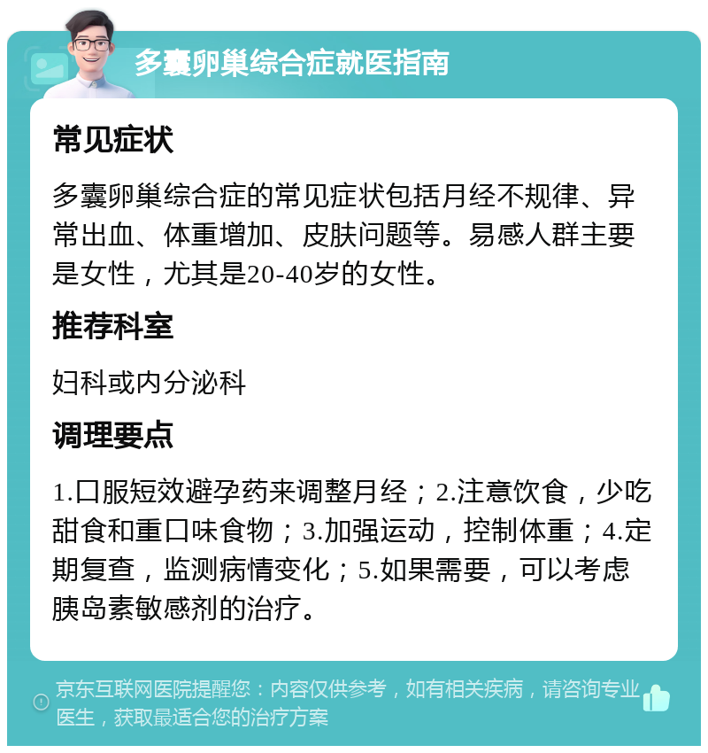 多囊卵巢综合症就医指南 常见症状 多囊卵巢综合症的常见症状包括月经不规律、异常出血、体重增加、皮肤问题等。易感人群主要是女性，尤其是20-40岁的女性。 推荐科室 妇科或内分泌科 调理要点 1.口服短效避孕药来调整月经；2.注意饮食，少吃甜食和重口味食物；3.加强运动，控制体重；4.定期复查，监测病情变化；5.如果需要，可以考虑胰岛素敏感剂的治疗。