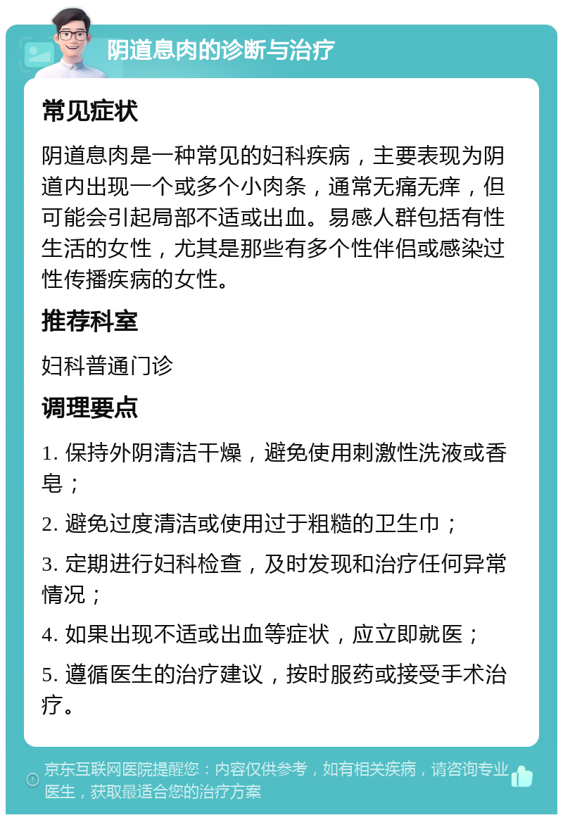 阴道息肉的诊断与治疗 常见症状 阴道息肉是一种常见的妇科疾病，主要表现为阴道内出现一个或多个小肉条，通常无痛无痒，但可能会引起局部不适或出血。易感人群包括有性生活的女性，尤其是那些有多个性伴侣或感染过性传播疾病的女性。 推荐科室 妇科普通门诊 调理要点 1. 保持外阴清洁干燥，避免使用刺激性洗液或香皂； 2. 避免过度清洁或使用过于粗糙的卫生巾； 3. 定期进行妇科检查，及时发现和治疗任何异常情况； 4. 如果出现不适或出血等症状，应立即就医； 5. 遵循医生的治疗建议，按时服药或接受手术治疗。