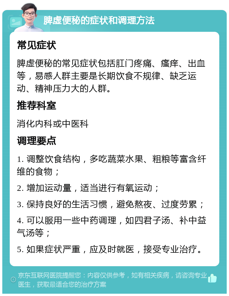 脾虚便秘的症状和调理方法 常见症状 脾虚便秘的常见症状包括肛门疼痛、瘙痒、出血等，易感人群主要是长期饮食不规律、缺乏运动、精神压力大的人群。 推荐科室 消化内科或中医科 调理要点 1. 调整饮食结构，多吃蔬菜水果、粗粮等富含纤维的食物； 2. 增加运动量，适当进行有氧运动； 3. 保持良好的生活习惯，避免熬夜、过度劳累； 4. 可以服用一些中药调理，如四君子汤、补中益气汤等； 5. 如果症状严重，应及时就医，接受专业治疗。