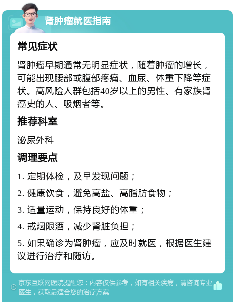 肾肿瘤就医指南 常见症状 肾肿瘤早期通常无明显症状，随着肿瘤的增长，可能出现腰部或腹部疼痛、血尿、体重下降等症状。高风险人群包括40岁以上的男性、有家族肾癌史的人、吸烟者等。 推荐科室 泌尿外科 调理要点 1. 定期体检，及早发现问题； 2. 健康饮食，避免高盐、高脂肪食物； 3. 适量运动，保持良好的体重； 4. 戒烟限酒，减少肾脏负担； 5. 如果确诊为肾肿瘤，应及时就医，根据医生建议进行治疗和随访。