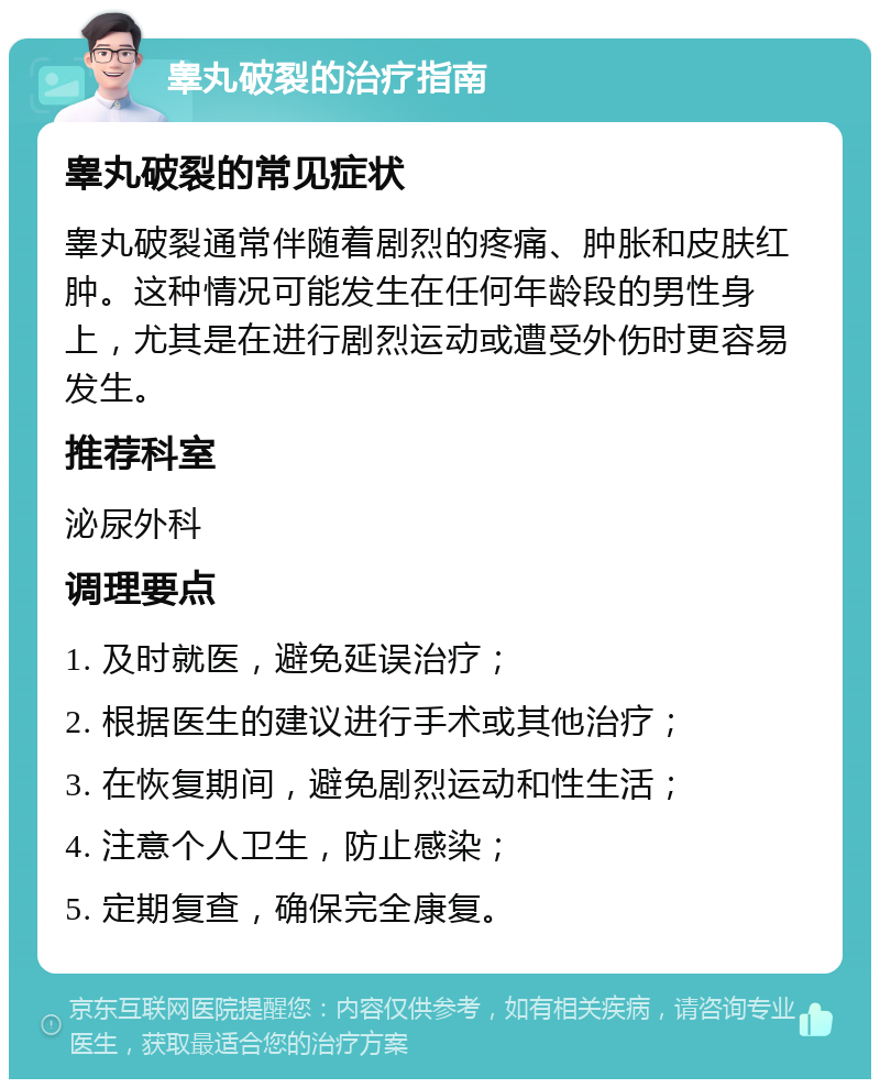 睾丸破裂的治疗指南 睾丸破裂的常见症状 睾丸破裂通常伴随着剧烈的疼痛、肿胀和皮肤红肿。这种情况可能发生在任何年龄段的男性身上，尤其是在进行剧烈运动或遭受外伤时更容易发生。 推荐科室 泌尿外科 调理要点 1. 及时就医，避免延误治疗； 2. 根据医生的建议进行手术或其他治疗； 3. 在恢复期间，避免剧烈运动和性生活； 4. 注意个人卫生，防止感染； 5. 定期复查，确保完全康复。