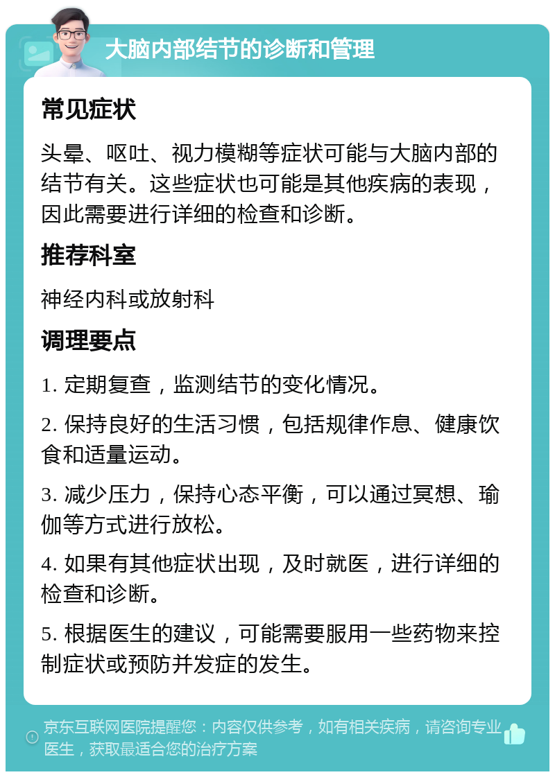 大脑内部结节的诊断和管理 常见症状 头晕、呕吐、视力模糊等症状可能与大脑内部的结节有关。这些症状也可能是其他疾病的表现，因此需要进行详细的检查和诊断。 推荐科室 神经内科或放射科 调理要点 1. 定期复查，监测结节的变化情况。 2. 保持良好的生活习惯，包括规律作息、健康饮食和适量运动。 3. 减少压力，保持心态平衡，可以通过冥想、瑜伽等方式进行放松。 4. 如果有其他症状出现，及时就医，进行详细的检查和诊断。 5. 根据医生的建议，可能需要服用一些药物来控制症状或预防并发症的发生。