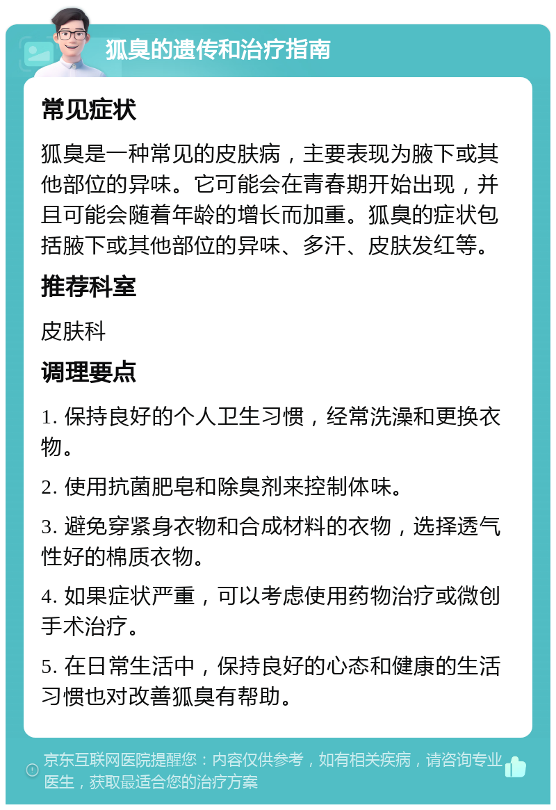 狐臭的遗传和治疗指南 常见症状 狐臭是一种常见的皮肤病，主要表现为腋下或其他部位的异味。它可能会在青春期开始出现，并且可能会随着年龄的增长而加重。狐臭的症状包括腋下或其他部位的异味、多汗、皮肤发红等。 推荐科室 皮肤科 调理要点 1. 保持良好的个人卫生习惯，经常洗澡和更换衣物。 2. 使用抗菌肥皂和除臭剂来控制体味。 3. 避免穿紧身衣物和合成材料的衣物，选择透气性好的棉质衣物。 4. 如果症状严重，可以考虑使用药物治疗或微创手术治疗。 5. 在日常生活中，保持良好的心态和健康的生活习惯也对改善狐臭有帮助。