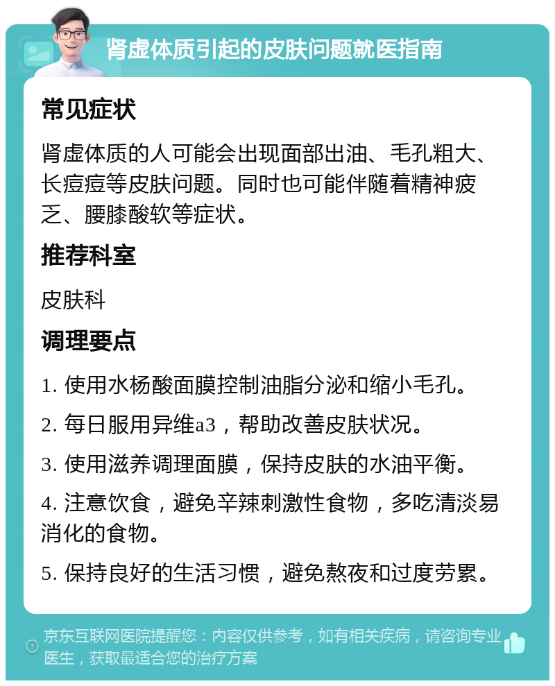 肾虚体质引起的皮肤问题就医指南 常见症状 肾虚体质的人可能会出现面部出油、毛孔粗大、长痘痘等皮肤问题。同时也可能伴随着精神疲乏、腰膝酸软等症状。 推荐科室 皮肤科 调理要点 1. 使用水杨酸面膜控制油脂分泌和缩小毛孔。 2. 每日服用异维a3，帮助改善皮肤状况。 3. 使用滋养调理面膜，保持皮肤的水油平衡。 4. 注意饮食，避免辛辣刺激性食物，多吃清淡易消化的食物。 5. 保持良好的生活习惯，避免熬夜和过度劳累。