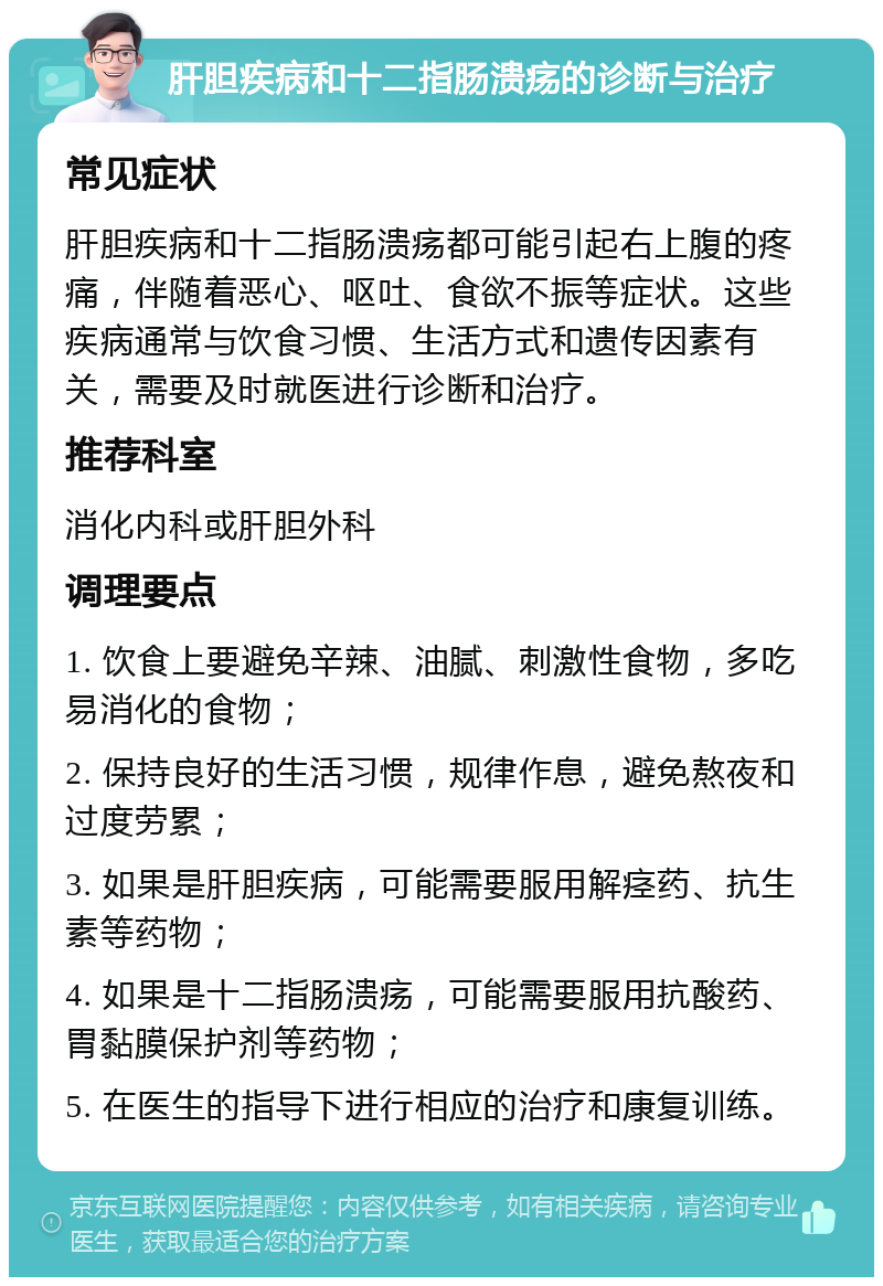 肝胆疾病和十二指肠溃疡的诊断与治疗 常见症状 肝胆疾病和十二指肠溃疡都可能引起右上腹的疼痛，伴随着恶心、呕吐、食欲不振等症状。这些疾病通常与饮食习惯、生活方式和遗传因素有关，需要及时就医进行诊断和治疗。 推荐科室 消化内科或肝胆外科 调理要点 1. 饮食上要避免辛辣、油腻、刺激性食物，多吃易消化的食物； 2. 保持良好的生活习惯，规律作息，避免熬夜和过度劳累； 3. 如果是肝胆疾病，可能需要服用解痉药、抗生素等药物； 4. 如果是十二指肠溃疡，可能需要服用抗酸药、胃黏膜保护剂等药物； 5. 在医生的指导下进行相应的治疗和康复训练。