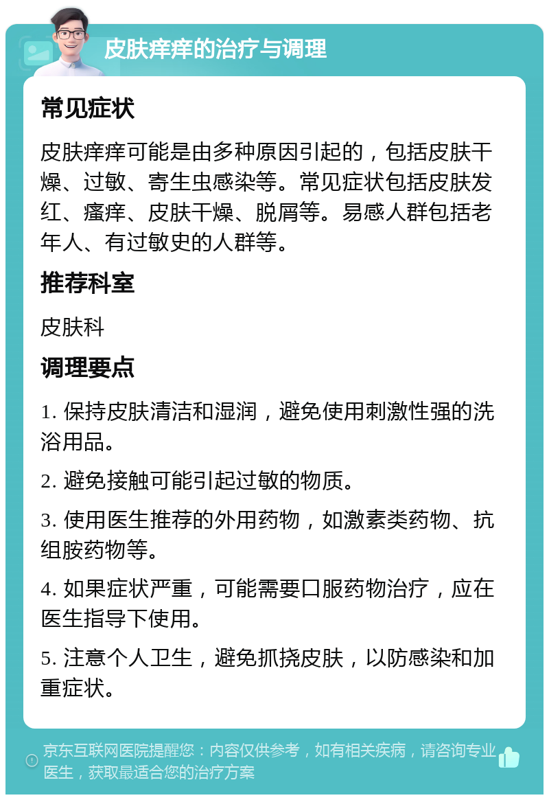 皮肤痒痒的治疗与调理 常见症状 皮肤痒痒可能是由多种原因引起的，包括皮肤干燥、过敏、寄生虫感染等。常见症状包括皮肤发红、瘙痒、皮肤干燥、脱屑等。易感人群包括老年人、有过敏史的人群等。 推荐科室 皮肤科 调理要点 1. 保持皮肤清洁和湿润，避免使用刺激性强的洗浴用品。 2. 避免接触可能引起过敏的物质。 3. 使用医生推荐的外用药物，如激素类药物、抗组胺药物等。 4. 如果症状严重，可能需要口服药物治疗，应在医生指导下使用。 5. 注意个人卫生，避免抓挠皮肤，以防感染和加重症状。