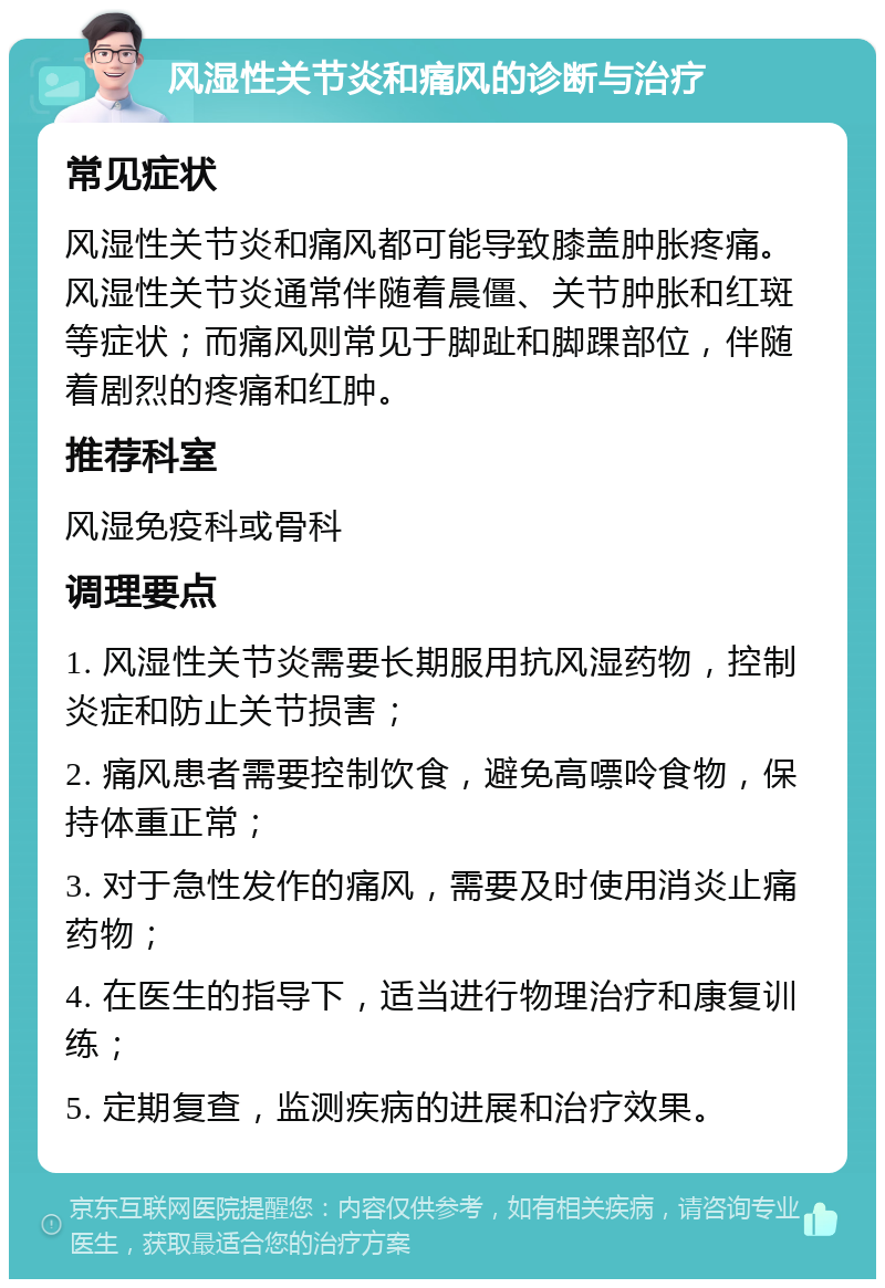 风湿性关节炎和痛风的诊断与治疗 常见症状 风湿性关节炎和痛风都可能导致膝盖肿胀疼痛。风湿性关节炎通常伴随着晨僵、关节肿胀和红斑等症状；而痛风则常见于脚趾和脚踝部位，伴随着剧烈的疼痛和红肿。 推荐科室 风湿免疫科或骨科 调理要点 1. 风湿性关节炎需要长期服用抗风湿药物，控制炎症和防止关节损害； 2. 痛风患者需要控制饮食，避免高嘌呤食物，保持体重正常； 3. 对于急性发作的痛风，需要及时使用消炎止痛药物； 4. 在医生的指导下，适当进行物理治疗和康复训练； 5. 定期复查，监测疾病的进展和治疗效果。