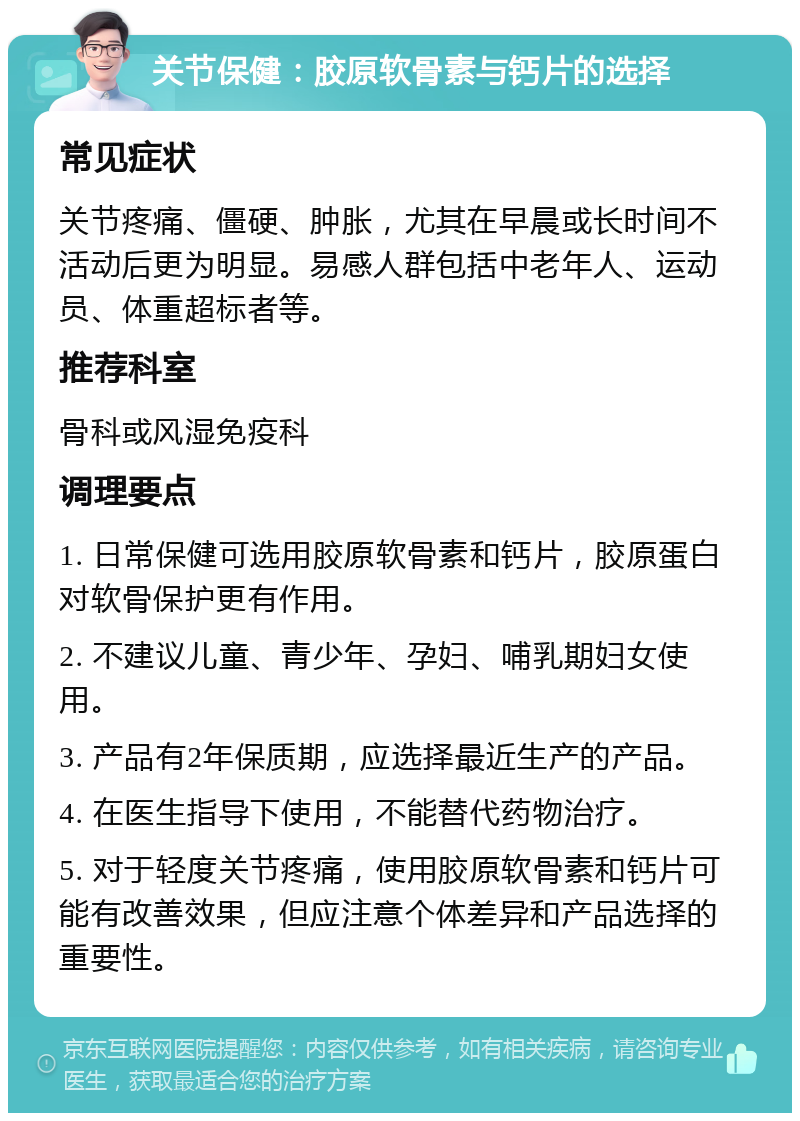 关节保健：胶原软骨素与钙片的选择 常见症状 关节疼痛、僵硬、肿胀，尤其在早晨或长时间不活动后更为明显。易感人群包括中老年人、运动员、体重超标者等。 推荐科室 骨科或风湿免疫科 调理要点 1. 日常保健可选用胶原软骨素和钙片，胶原蛋白对软骨保护更有作用。 2. 不建议儿童、青少年、孕妇、哺乳期妇女使用。 3. 产品有2年保质期，应选择最近生产的产品。 4. 在医生指导下使用，不能替代药物治疗。 5. 对于轻度关节疼痛，使用胶原软骨素和钙片可能有改善效果，但应注意个体差异和产品选择的重要性。