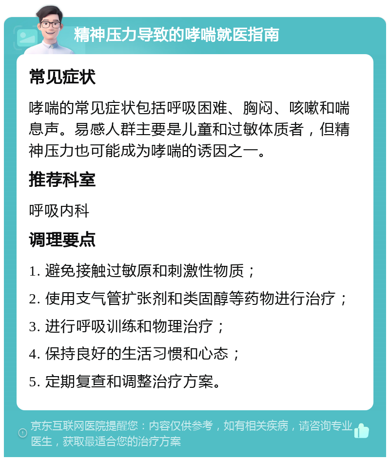 精神压力导致的哮喘就医指南 常见症状 哮喘的常见症状包括呼吸困难、胸闷、咳嗽和喘息声。易感人群主要是儿童和过敏体质者，但精神压力也可能成为哮喘的诱因之一。 推荐科室 呼吸内科 调理要点 1. 避免接触过敏原和刺激性物质； 2. 使用支气管扩张剂和类固醇等药物进行治疗； 3. 进行呼吸训练和物理治疗； 4. 保持良好的生活习惯和心态； 5. 定期复查和调整治疗方案。