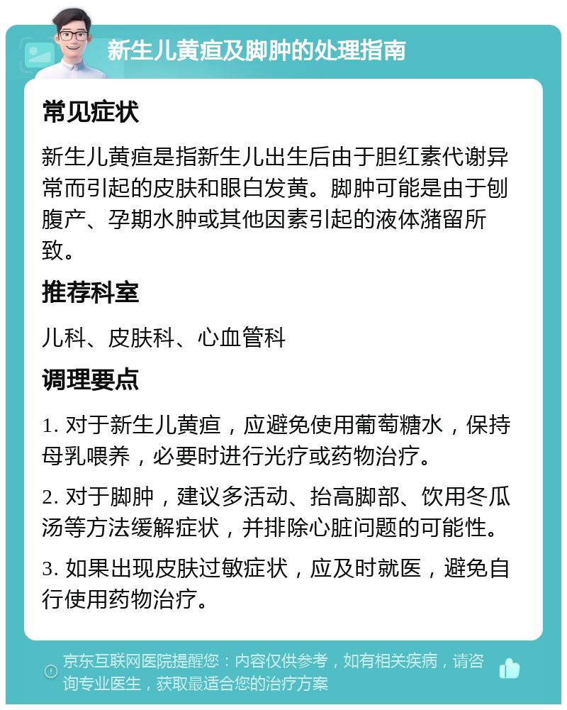 新生儿黄疸及脚肿的处理指南 常见症状 新生儿黄疸是指新生儿出生后由于胆红素代谢异常而引起的皮肤和眼白发黄。脚肿可能是由于刨腹产、孕期水肿或其他因素引起的液体潴留所致。 推荐科室 儿科、皮肤科、心血管科 调理要点 1. 对于新生儿黄疸，应避免使用葡萄糖水，保持母乳喂养，必要时进行光疗或药物治疗。 2. 对于脚肿，建议多活动、抬高脚部、饮用冬瓜汤等方法缓解症状，并排除心脏问题的可能性。 3. 如果出现皮肤过敏症状，应及时就医，避免自行使用药物治疗。