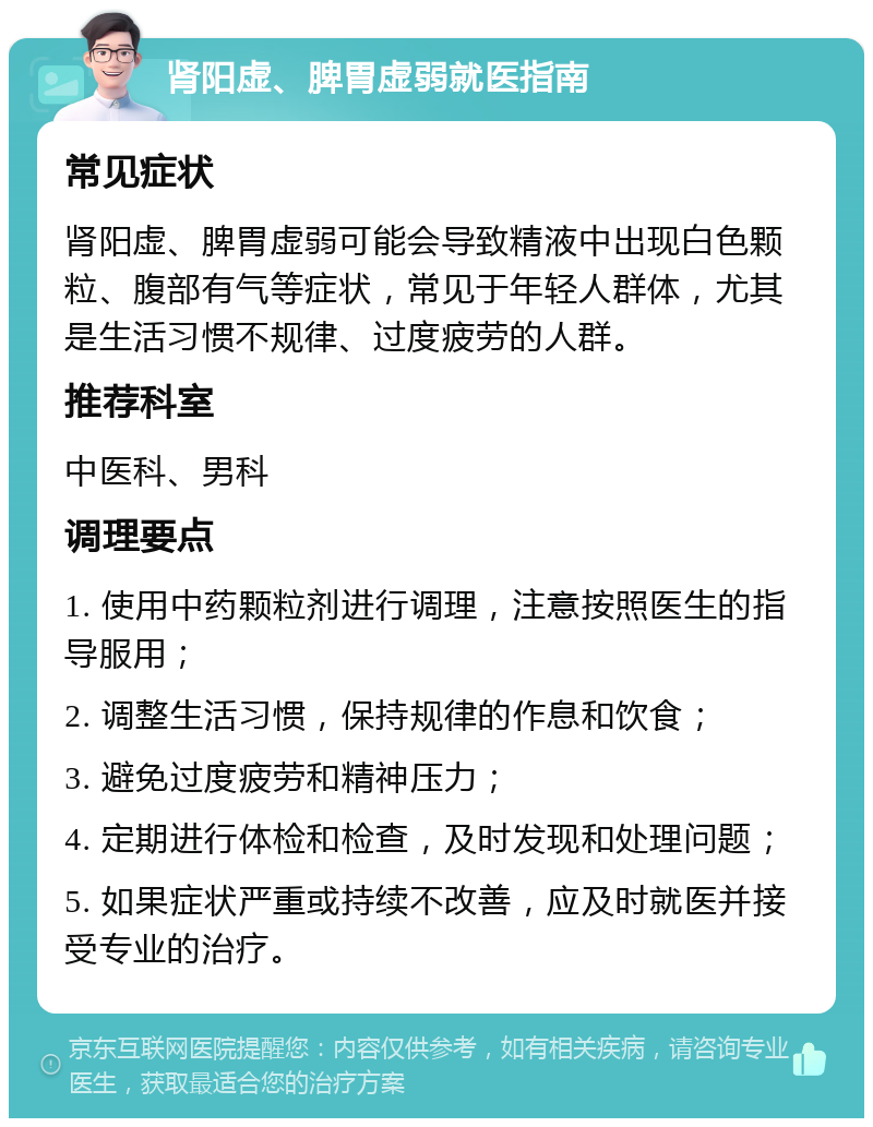 肾阳虚、脾胃虚弱就医指南 常见症状 肾阳虚、脾胃虚弱可能会导致精液中出现白色颗粒、腹部有气等症状，常见于年轻人群体，尤其是生活习惯不规律、过度疲劳的人群。 推荐科室 中医科、男科 调理要点 1. 使用中药颗粒剂进行调理，注意按照医生的指导服用； 2. 调整生活习惯，保持规律的作息和饮食； 3. 避免过度疲劳和精神压力； 4. 定期进行体检和检查，及时发现和处理问题； 5. 如果症状严重或持续不改善，应及时就医并接受专业的治疗。