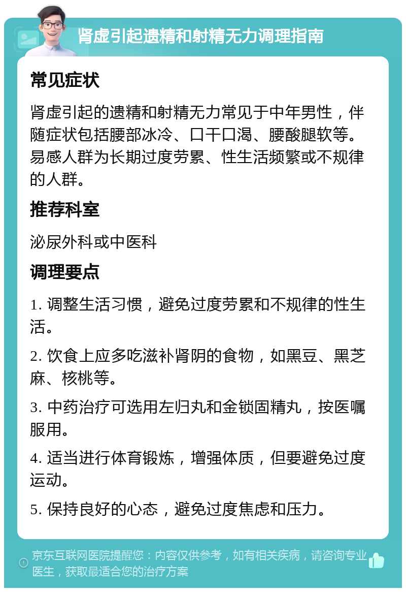 肾虚引起遗精和射精无力调理指南 常见症状 肾虚引起的遗精和射精无力常见于中年男性，伴随症状包括腰部冰冷、口干口渴、腰酸腿软等。易感人群为长期过度劳累、性生活频繁或不规律的人群。 推荐科室 泌尿外科或中医科 调理要点 1. 调整生活习惯，避免过度劳累和不规律的性生活。 2. 饮食上应多吃滋补肾阴的食物，如黑豆、黑芝麻、核桃等。 3. 中药治疗可选用左归丸和金锁固精丸，按医嘱服用。 4. 适当进行体育锻炼，增强体质，但要避免过度运动。 5. 保持良好的心态，避免过度焦虑和压力。