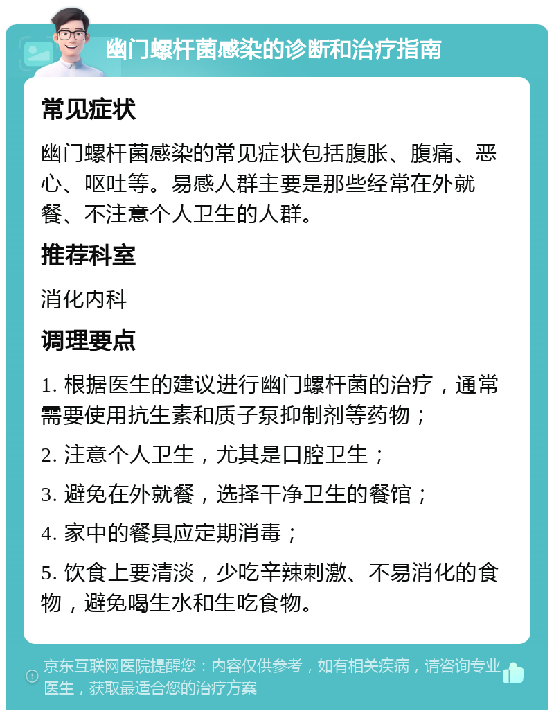 幽门螺杆菌感染的诊断和治疗指南 常见症状 幽门螺杆菌感染的常见症状包括腹胀、腹痛、恶心、呕吐等。易感人群主要是那些经常在外就餐、不注意个人卫生的人群。 推荐科室 消化内科 调理要点 1. 根据医生的建议进行幽门螺杆菌的治疗，通常需要使用抗生素和质子泵抑制剂等药物； 2. 注意个人卫生，尤其是口腔卫生； 3. 避免在外就餐，选择干净卫生的餐馆； 4. 家中的餐具应定期消毒； 5. 饮食上要清淡，少吃辛辣刺激、不易消化的食物，避免喝生水和生吃食物。