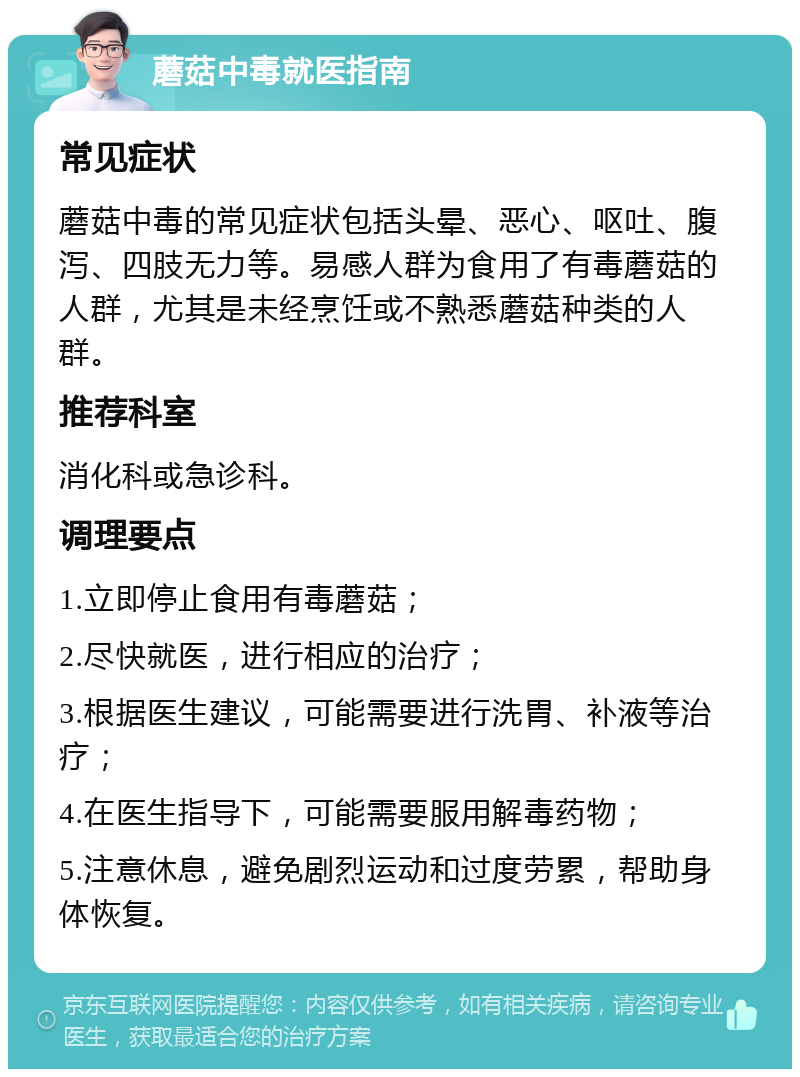 蘑菇中毒就医指南 常见症状 蘑菇中毒的常见症状包括头晕、恶心、呕吐、腹泻、四肢无力等。易感人群为食用了有毒蘑菇的人群，尤其是未经烹饪或不熟悉蘑菇种类的人群。 推荐科室 消化科或急诊科。 调理要点 1.立即停止食用有毒蘑菇； 2.尽快就医，进行相应的治疗； 3.根据医生建议，可能需要进行洗胃、补液等治疗； 4.在医生指导下，可能需要服用解毒药物； 5.注意休息，避免剧烈运动和过度劳累，帮助身体恢复。