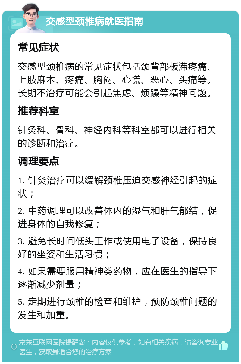 交感型颈椎病就医指南 常见症状 交感型颈椎病的常见症状包括颈背部板滞疼痛、上肢麻木、疼痛、胸闷、心慌、恶心、头痛等。长期不治疗可能会引起焦虑、烦躁等精神问题。 推荐科室 针灸科、骨科、神经内科等科室都可以进行相关的诊断和治疗。 调理要点 1. 针灸治疗可以缓解颈椎压迫交感神经引起的症状； 2. 中药调理可以改善体内的湿气和肝气郁结，促进身体的自我修复； 3. 避免长时间低头工作或使用电子设备，保持良好的坐姿和生活习惯； 4. 如果需要服用精神类药物，应在医生的指导下逐渐减少剂量； 5. 定期进行颈椎的检查和维护，预防颈椎问题的发生和加重。