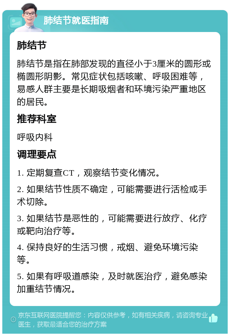 肺结节就医指南 肺结节 肺结节是指在肺部发现的直径小于3厘米的圆形或椭圆形阴影。常见症状包括咳嗽、呼吸困难等，易感人群主要是长期吸烟者和环境污染严重地区的居民。 推荐科室 呼吸内科 调理要点 1. 定期复查CT，观察结节变化情况。 2. 如果结节性质不确定，可能需要进行活检或手术切除。 3. 如果结节是恶性的，可能需要进行放疗、化疗或靶向治疗等。 4. 保持良好的生活习惯，戒烟、避免环境污染等。 5. 如果有呼吸道感染，及时就医治疗，避免感染加重结节情况。