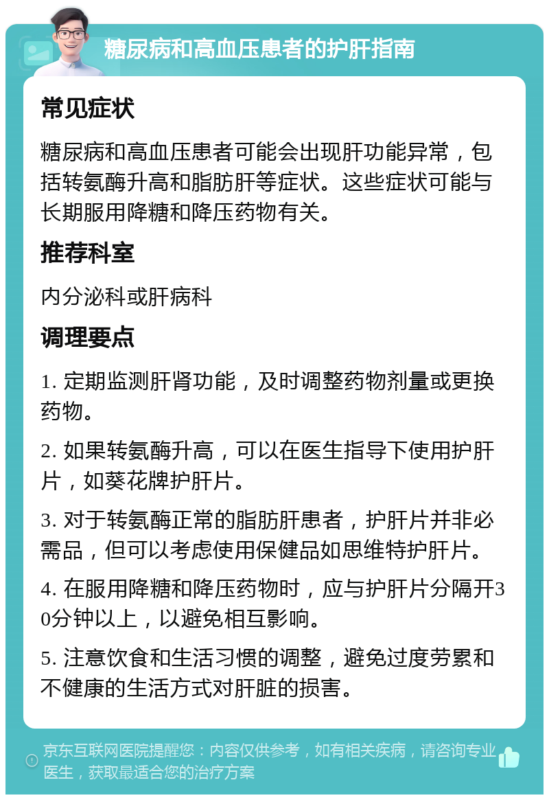 糖尿病和高血压患者的护肝指南 常见症状 糖尿病和高血压患者可能会出现肝功能异常，包括转氨酶升高和脂肪肝等症状。这些症状可能与长期服用降糖和降压药物有关。 推荐科室 内分泌科或肝病科 调理要点 1. 定期监测肝肾功能，及时调整药物剂量或更换药物。 2. 如果转氨酶升高，可以在医生指导下使用护肝片，如葵花牌护肝片。 3. 对于转氨酶正常的脂肪肝患者，护肝片并非必需品，但可以考虑使用保健品如思维特护肝片。 4. 在服用降糖和降压药物时，应与护肝片分隔开30分钟以上，以避免相互影响。 5. 注意饮食和生活习惯的调整，避免过度劳累和不健康的生活方式对肝脏的损害。