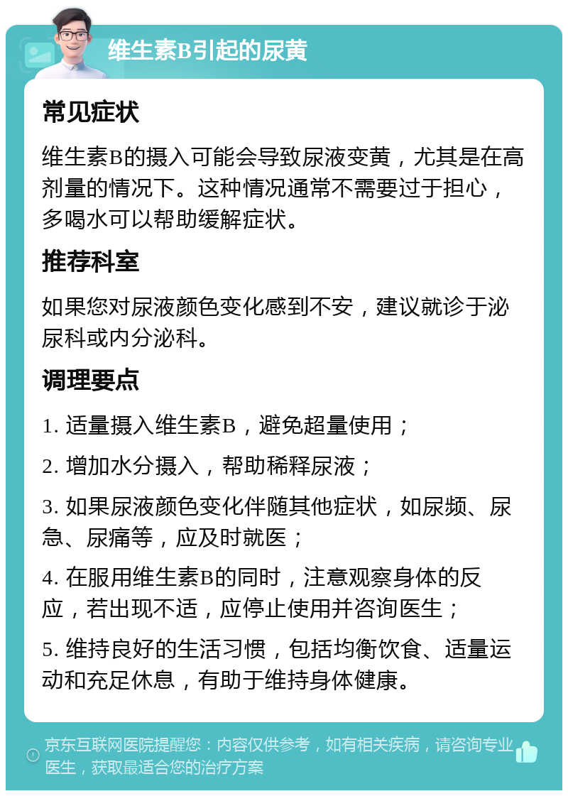 维生素B引起的尿黄 常见症状 维生素B的摄入可能会导致尿液变黄，尤其是在高剂量的情况下。这种情况通常不需要过于担心，多喝水可以帮助缓解症状。 推荐科室 如果您对尿液颜色变化感到不安，建议就诊于泌尿科或内分泌科。 调理要点 1. 适量摄入维生素B，避免超量使用； 2. 增加水分摄入，帮助稀释尿液； 3. 如果尿液颜色变化伴随其他症状，如尿频、尿急、尿痛等，应及时就医； 4. 在服用维生素B的同时，注意观察身体的反应，若出现不适，应停止使用并咨询医生； 5. 维持良好的生活习惯，包括均衡饮食、适量运动和充足休息，有助于维持身体健康。