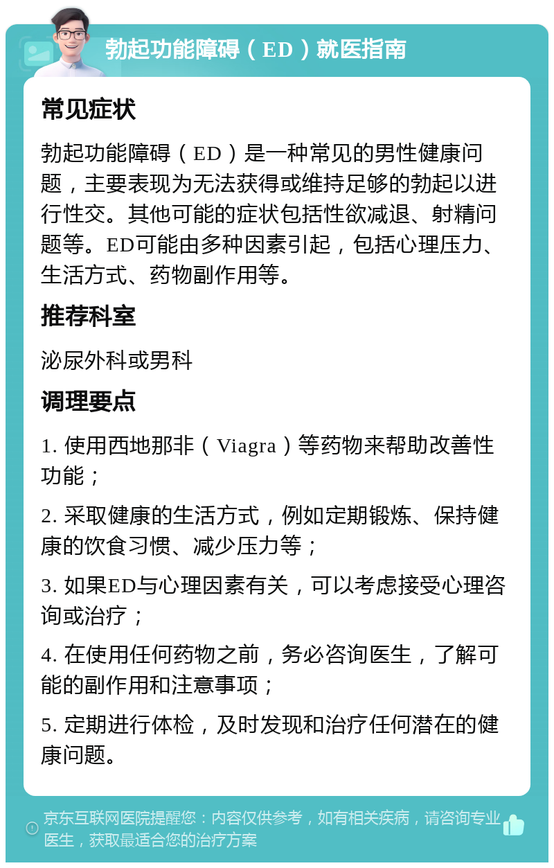 勃起功能障碍（ED）就医指南 常见症状 勃起功能障碍（ED）是一种常见的男性健康问题，主要表现为无法获得或维持足够的勃起以进行性交。其他可能的症状包括性欲减退、射精问题等。ED可能由多种因素引起，包括心理压力、生活方式、药物副作用等。 推荐科室 泌尿外科或男科 调理要点 1. 使用西地那非（Viagra）等药物来帮助改善性功能； 2. 采取健康的生活方式，例如定期锻炼、保持健康的饮食习惯、减少压力等； 3. 如果ED与心理因素有关，可以考虑接受心理咨询或治疗； 4. 在使用任何药物之前，务必咨询医生，了解可能的副作用和注意事项； 5. 定期进行体检，及时发现和治疗任何潜在的健康问题。